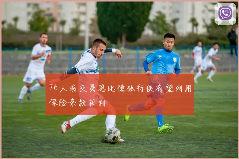 76人或交易恩比德独行侠有望利用保险条款获利