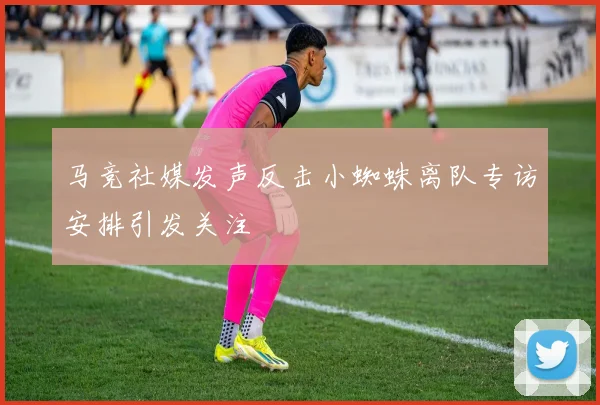 马竞社媒发声反击小蜘蛛离队专访安排引发关注