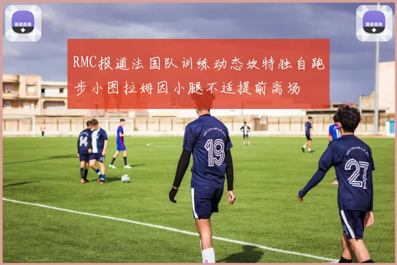 RMC报道法国队训练动态坎特独自跑步小图拉姆因小腿不适提前离场