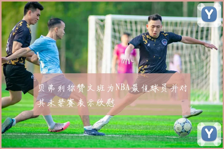 贝弗利称赞文班为NBA最佳球员并对其未禁赛表示欣慰