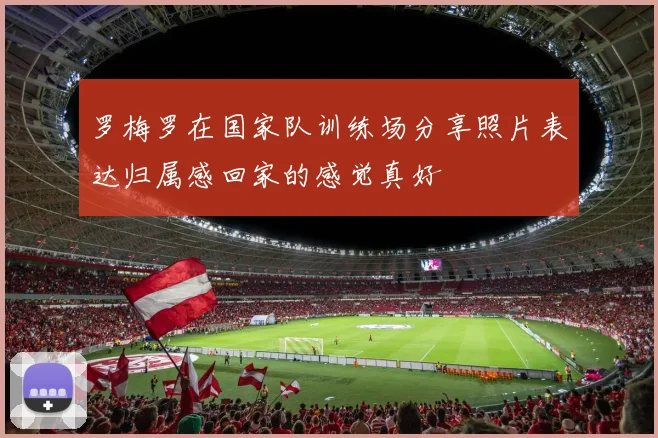 罗梅罗在国家队训练场分享照片表达归属感回家的感觉真好
