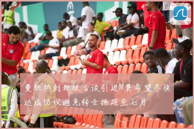 曼联热刺积极洽谈引进M费希望尽快达成协议避免转会拖延至七月