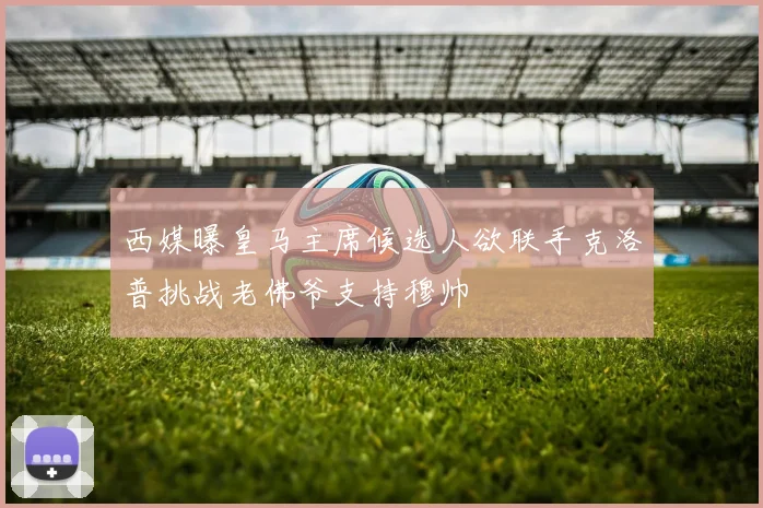 西媒曝皇马主席候选人欲联手克洛普挑战老佛爷支持穆帅