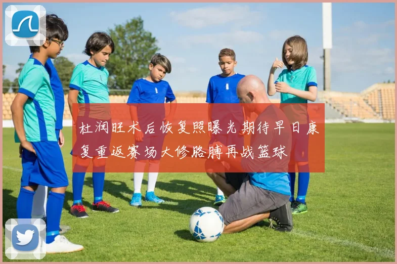 杜润旺术后恢复照曝光期待早日康复重返赛场大修胳膊再战篮球