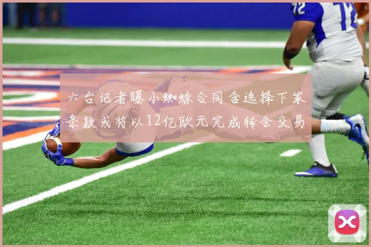 六台记者曝小蜘蛛合同含选择下家条款或将以12亿欧元完成转会交易