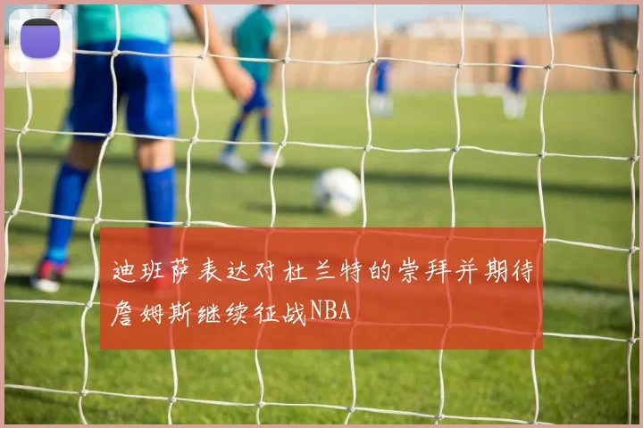 迪班萨表达对杜兰特的崇拜并期待詹姆斯继续征战NBA