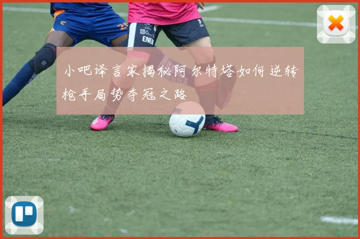 小吧译言家揭秘阿尔特塔如何逆转枪手局势夺冠之路
