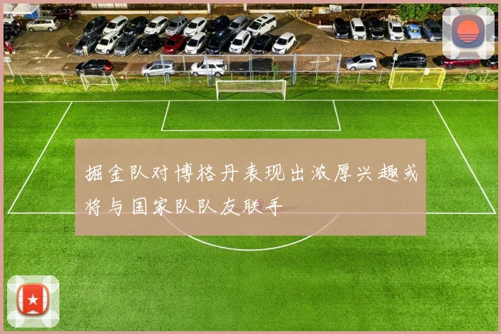 掘金队对博格丹表现出浓厚兴趣或将与国家队队友联手