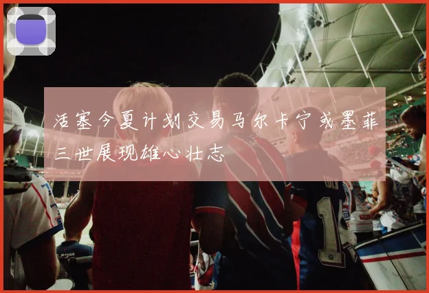 活塞今夏计划交易马尔卡宁或墨菲三世展现雄心壮志
