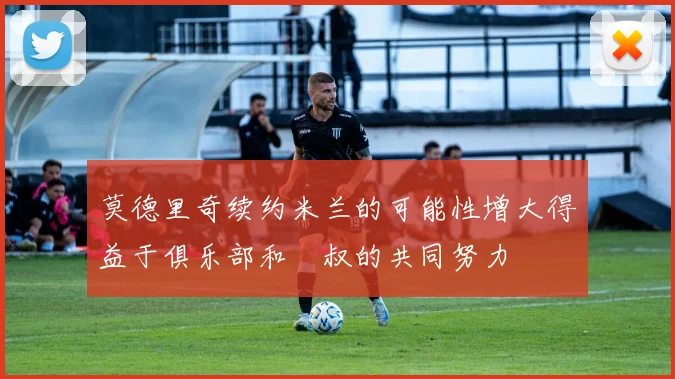 莫德里奇续约米兰的可能性增大得益于俱乐部和囧叔的共同努力