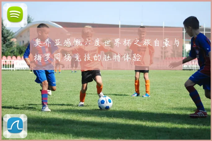 奥乔亚感慨六度世界杯之旅自豪与梅罗同场竞技的独特体验
