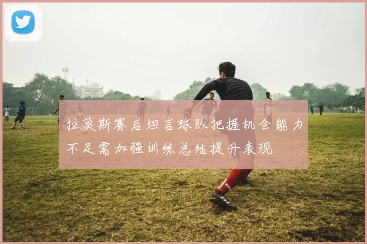 拉莫斯赛后坦言球队把握机会能力不足需加强训练总结提升表现